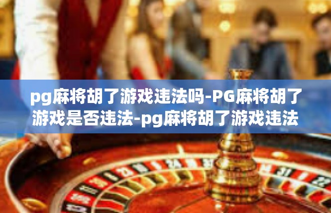 pg麻将胡了游戏违法吗-PG麻将胡了游戏是否违法-pg麻将胡了游戏违法吗