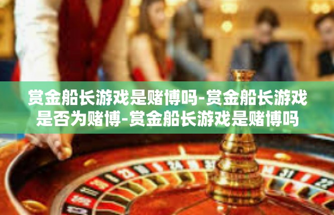 赏金船长游戏是赌博吗-赏金船长游戏是否为赌博-赏金船长游戏是赌博吗