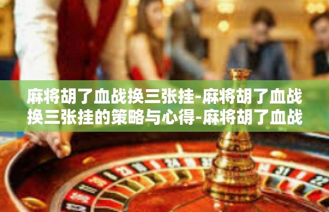 麻将胡了血战换三张挂-麻将胡了血战换三张挂的策略与心得-麻将胡了血战换三张挂