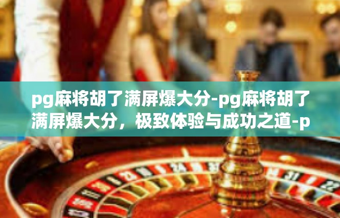 pg麻将胡了满屏爆大分-pg麻将胡了满屏爆大分，极致体验与成功之道-pg麻将胡了满屏爆大分