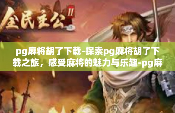 pg麻将胡了下载-探索pg麻将胡了下载之旅，感受麻将的魅力与乐趣-pg麻将胡了下载