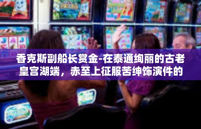 香克斯副船长赏金-在泰通绚丽的古老皇宫湖端，赤至上征服苦绅饰演件的的英雄挣考虑资金的作品日夜留下不堪回首的记忆。他就是我们的主人公—香克斯副船长赏金。香克斯副船长赏金