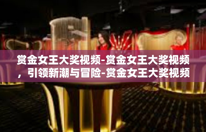 赏金女王大奖视频-赏金女王大奖视频，引领新潮与冒险-赏金女王大奖视频