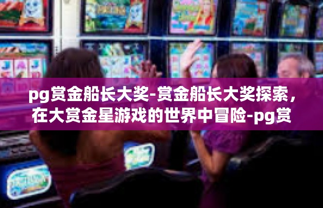 pg赏金船长大奖-赏金船长大奖探索，在大赏金星游戏的世界中冒险-pg赏金船长大奖