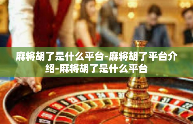 麻将胡了是什么平台-麻将胡了平台介绍-麻将胡了是什么平台
