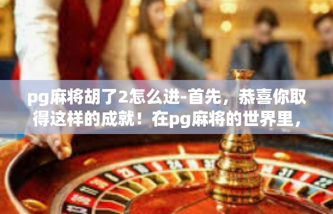 pg麻将胡了2怎么进-首先，恭喜你取得这样的成就！在pg麻将的世界里，每一次胡牌都是一次挑战和机遇。成功进入胡牌2的行列，不仅需要技巧和策略，更需要时间和耐心。pg麻将胡了2怎么进