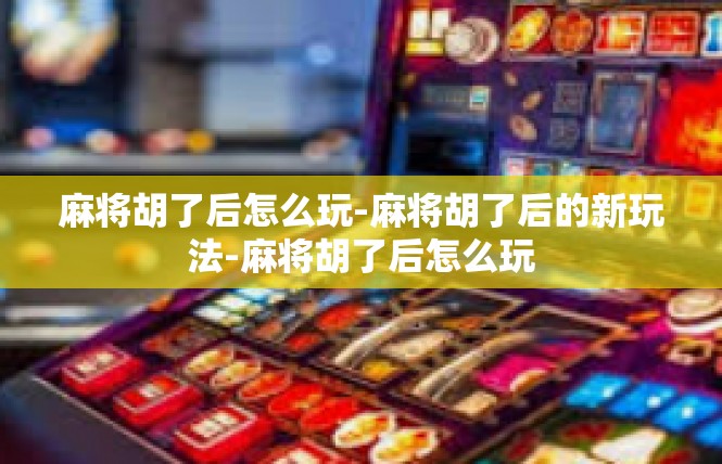 麻将胡了后怎么玩-麻将胡了后的新玩法-麻将胡了后怎么玩