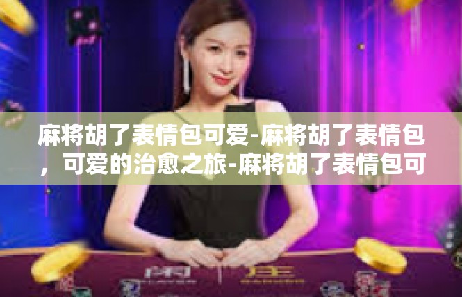 麻将胡了表情包可爱-麻将胡了表情包，可爱的治愈之旅-麻将胡了表情包可爱