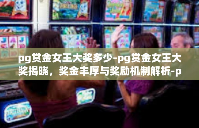 pg赏金女王大奖多少-pg赏金女王大奖揭晓，奖金丰厚与奖励机制解析-pg赏金女王大奖多少