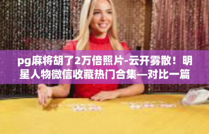 pg麻将胡了2万倍照片-云开雾散！明星人物微信收藏热门合集—对比一篇巨制的文案精选-pg麻将胡了2万倍照片