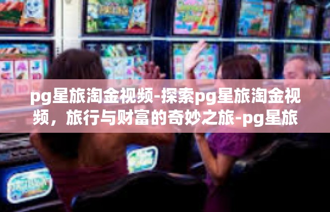 pg星旅淘金视频-探索pg星旅淘金视频，旅行与财富的奇妙之旅-pg星旅淘金视频