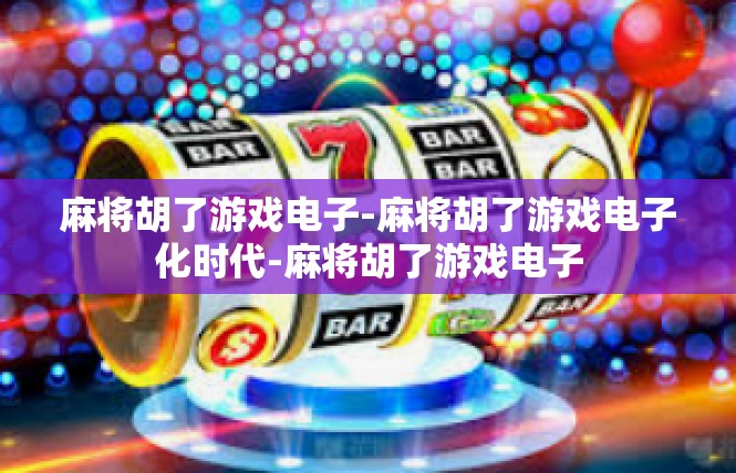 麻将胡了游戏电子-麻将胡了游戏电子化时代-麻将胡了游戏电子