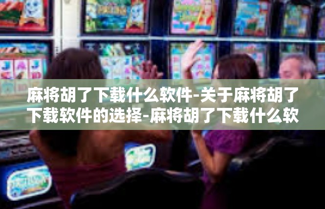 麻将胡了下载什么软件-关于麻将胡了下载软件的选择-麻将胡了下载什么软件