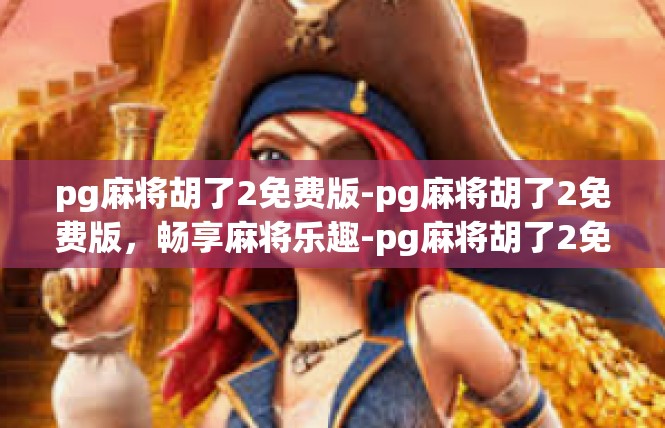pg麻将胡了2免费版-pg麻将胡了2免费版，畅享麻将乐趣-pg麻将胡了2免费版