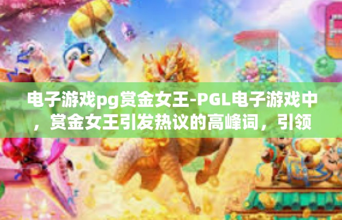 电子游戏pg赏金女王-PGL电子游戏中，赏金女王引发热议的高峰词，引领风尚的时代穿越迷旅-电子游戏pg赏金女王