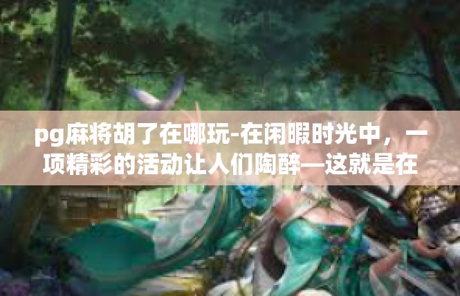 pg麻将胡了在哪玩-在闲暇时光中，一项精彩的活动让人们陶醉—这就是在PG麻将胡了游戏。如果你想参与这个富有热情与欢乐的社交活动，这里有详细的指引，带您深入了解和寻找玩法的地点。pg麻将胡了在哪玩