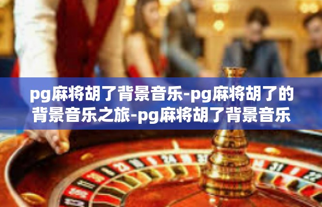pg麻将胡了背景音乐-pg麻将胡了的背景音乐之旅-pg麻将胡了背景音乐