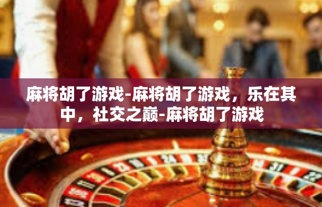 麻将胡了游戏-麻将胡了游戏，乐在其中，社交之巅-麻将胡了游戏