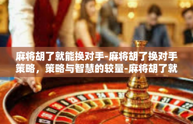 麻将胡了就能换对手-麻将胡了换对手策略，策略与智慧的较量-麻将胡了就能换对手