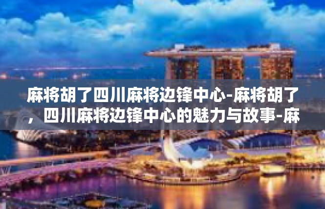 麻将胡了四川麻将边锋中心-麻将胡了，四川麻将边锋中心的魅力与故事-麻将胡了四川麻将边锋中心