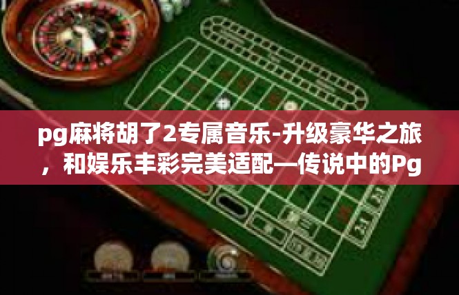 pg麻将胡了2专属音乐-升级豪华之旅，和娱乐丰彩完美适配—传说中的Pg麻将胡了专属音乐故事-pg麻将胡了2专属音乐