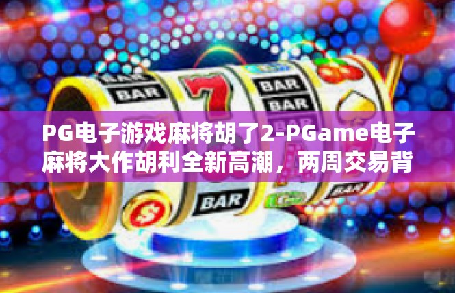 PG电子游戏麻将胡了2-PGame电子麻将大作胡利全新高潮，两周交易背后的重拳猛进-PG电子游戏麻将胡了2