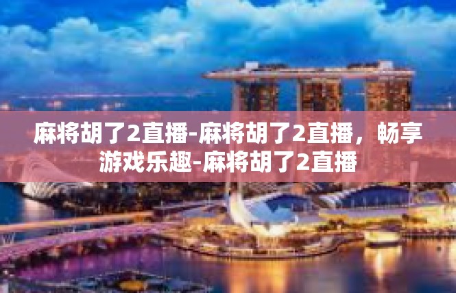麻将胡了2直播-麻将胡了2直播，畅享游戏乐趣-麻将胡了2直播