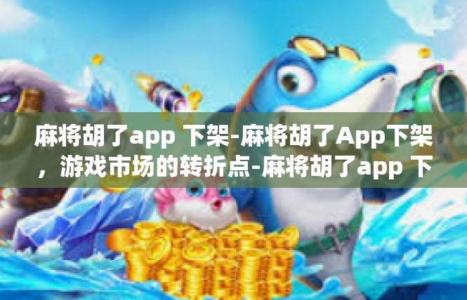 麻将胡了app 下架-麻将胡了App下架，游戏市场的转折点-麻将胡了app 下架